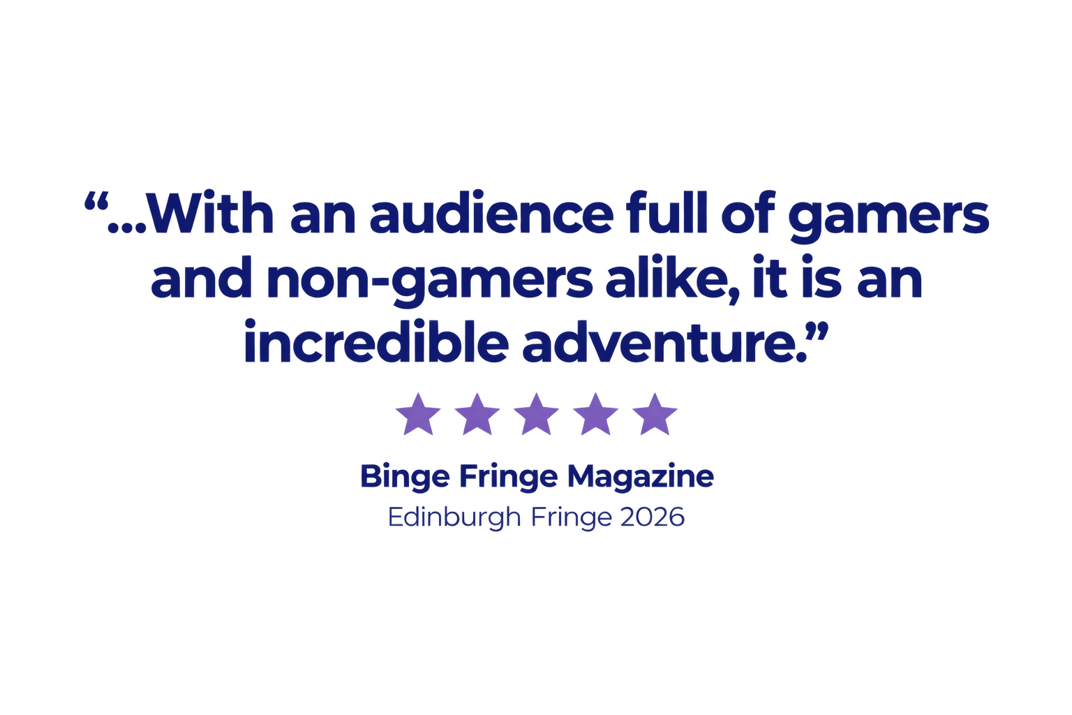 "...With an audience full of gamers and non-gamers alike, it is an incredible adventure." Binge Fringe Magazine, Edinburgh Fringe 2026