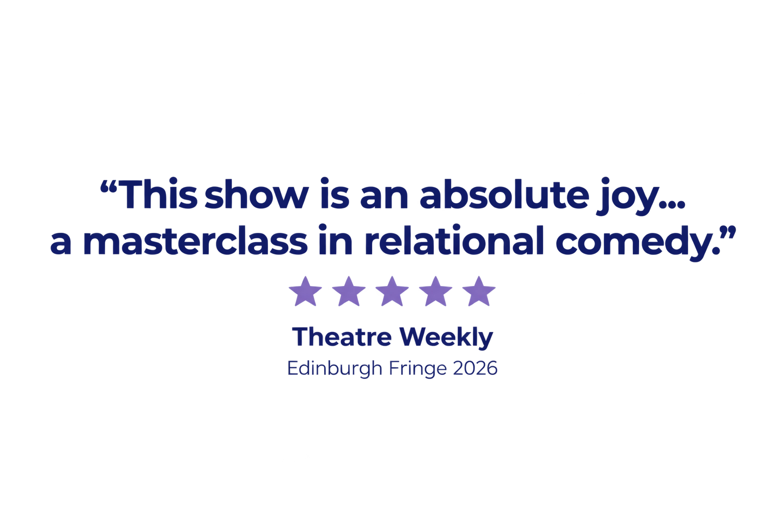 "This show is an absolute joy... a masterclass in relational comedy." Theatre Weekly, Edinburgh Fringe 2026